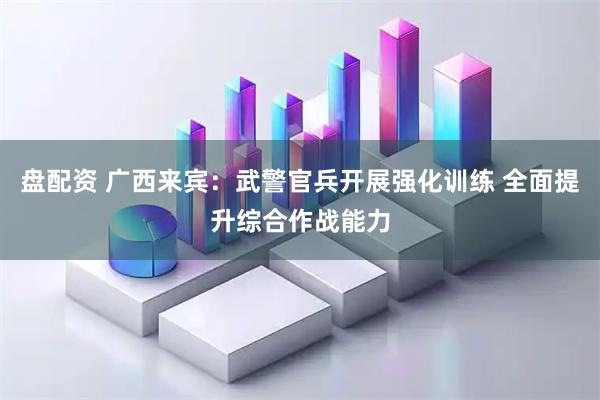 盘配资 广西来宾：武警官兵开展强化训练 全面提升综合作战能力