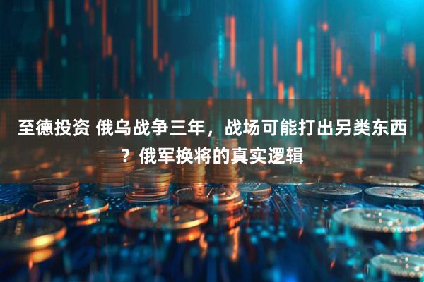 至德投资 俄乌战争三年，战场可能打出另类东西？俄军换将的真实逻辑