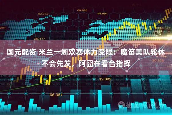 国元配资 米兰一周双赛体力受限：魔笛美队轮休不会先发，阿囧在看台指挥