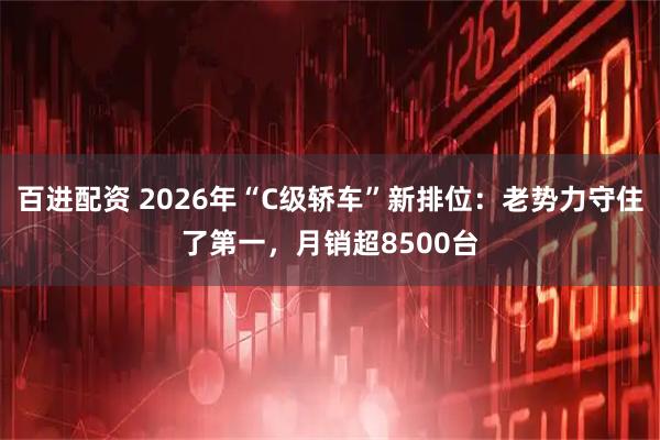 百进配资 2026年“C级轿车”新排位：老势力守住了第一，月销超8500台
