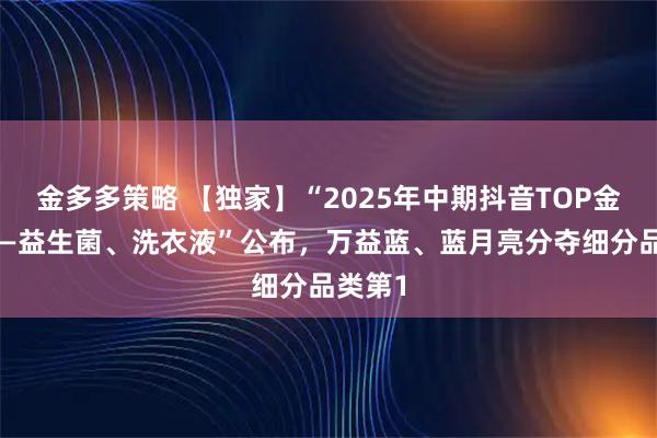 金多多策略 【独家】“2025年中期抖音TOP金品榜——益生菌、洗衣液”公布，万益蓝、蓝月亮分夺细分品类第1