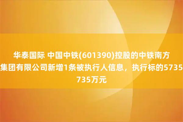 华泰国际 中国中铁(601390)控股的中铁南方投资集团有限公司新增1条被执行人信息，执行标的5735万元