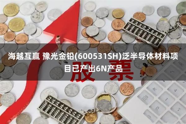 海越互赢 豫光金铅(600531SH)泛半导体材料项目已产出6N产品