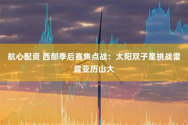 航心配资 西部季后赛焦点战：太阳双子星挑战雷霆亚历山大