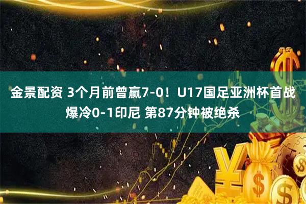 金景配资 3个月前曾赢7-0！U17国足亚洲杯首战爆冷0-1印尼 第87分钟被绝杀