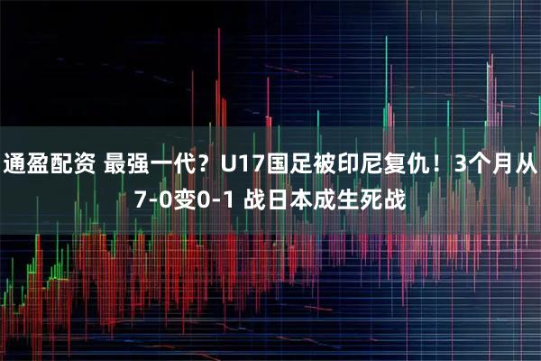 通盈配资 最强一代？U17国足被印尼复仇！3个月从7-0变0-1 战日本成生死战