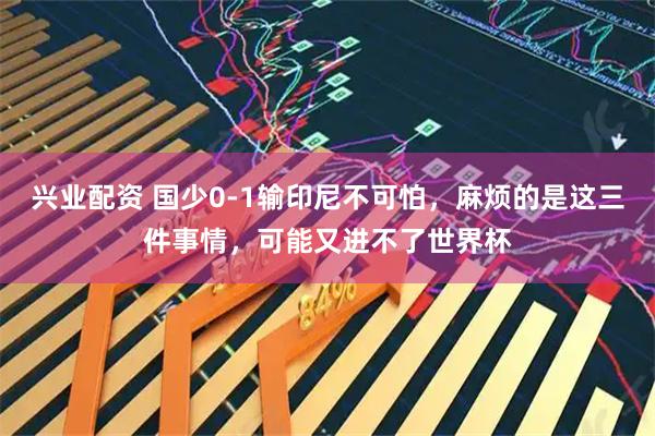 兴业配资 国少0-1输印尼不可怕，麻烦的是这三件事情，可能又进不了世界杯